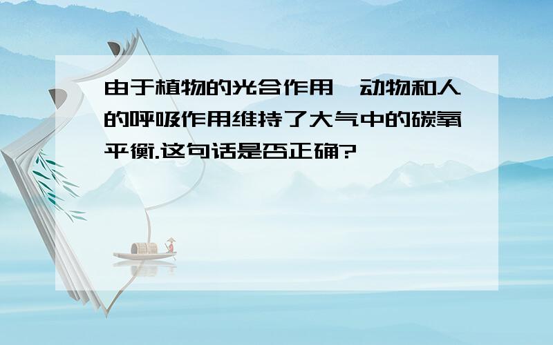 由于植物的光合作用,动物和人的呼吸作用维持了大气中的碳氧平衡.这句话是否正确?