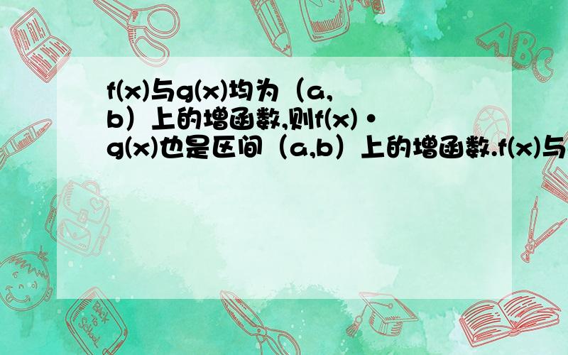 f(x)与g(x)均为（a,b）上的增函数,则f(x)·g(x)也是区间（a,b）上的增函数.f(x)与g(x)在（a,b）上分别是递增递减函数,且g（x）≠0,则f(x)/g（x）在（a,b）上是递增函数这两个命题是对是错?怎么证明