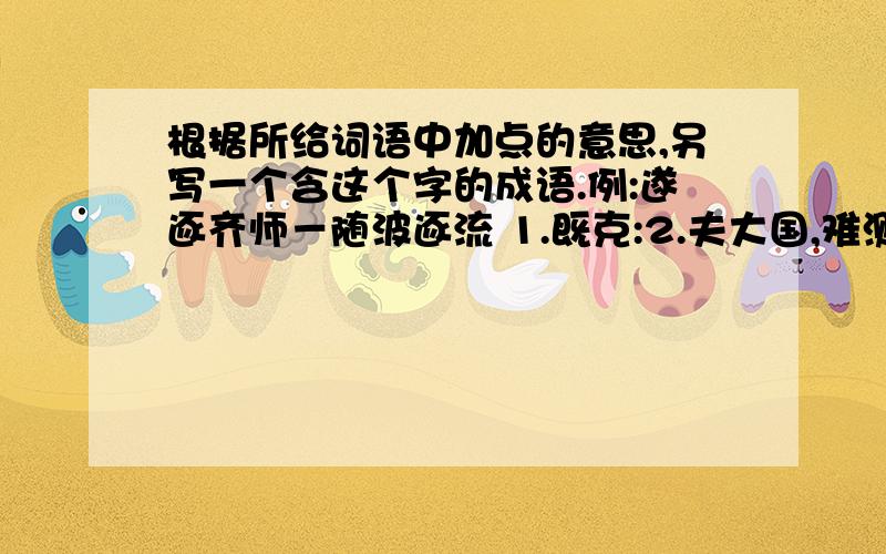 根据所给词语中加点的意思,另写一个含这个字的成语.例:遂逐齐师－随波逐流 1.既克:2.夫大国,难测也:帮帮啦＾＾thx～