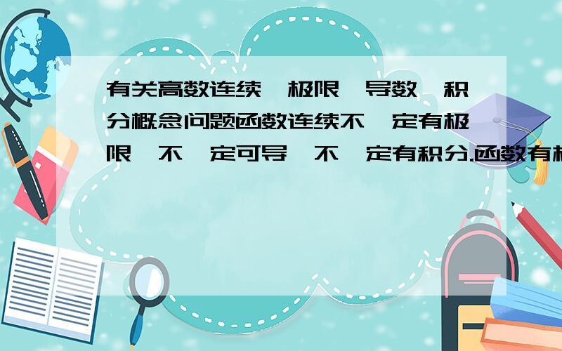 有关高数连续,极限,导数,积分概念问题函数连续不一定有极限,不一定可导,不一定有积分.函数有极限,不一定连续,不一定可导,不一定有积分.函数可导一定连续,一定有积分.函数可积,一定可导