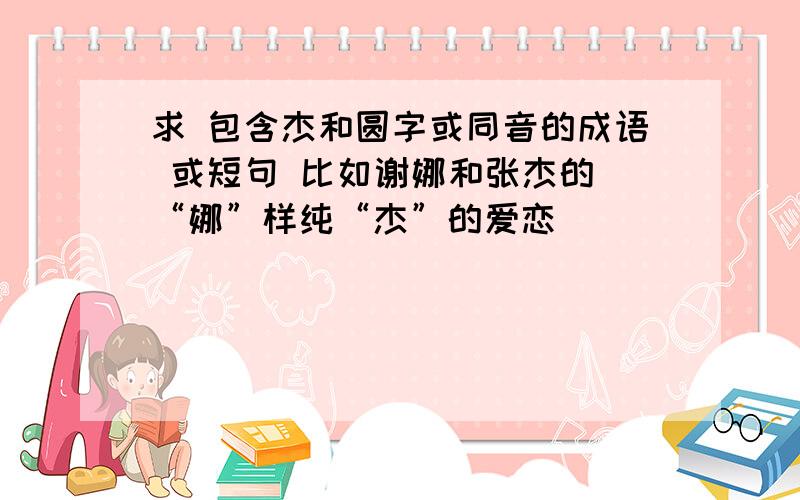 求 包含杰和圆字或同音的成语 或短句 比如谢娜和张杰的 “娜”样纯“杰”的爱恋