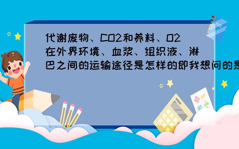 代谢废物、CO2和养料、O2在外界环境、血浆、组织液、淋巴之间的运输途径是怎样的即我想问的是从哪运到哪,进行着谁和谁的交换