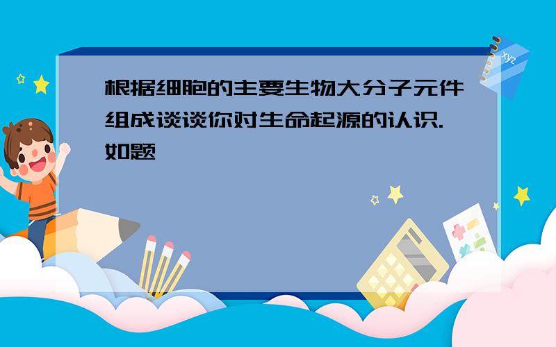 根据细胞的主要生物大分子元件组成谈谈你对生命起源的认识.如题