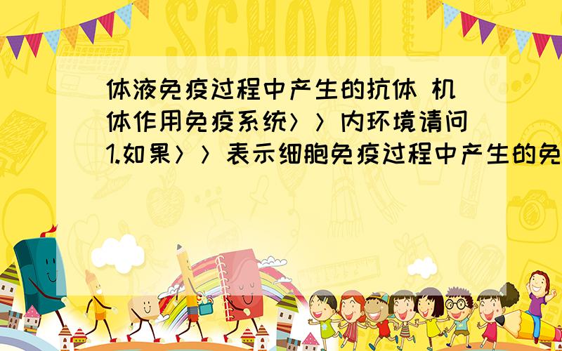 体液免疫过程中产生的抗体 机体作用免疫系统＞＞内环境请问1.如果＞＞表示细胞免疫过程中产生的免疫活性细胞,则＞＞表示（）,在该免疫中能使被病原体感染的宿主细胞裂解死亡的是（