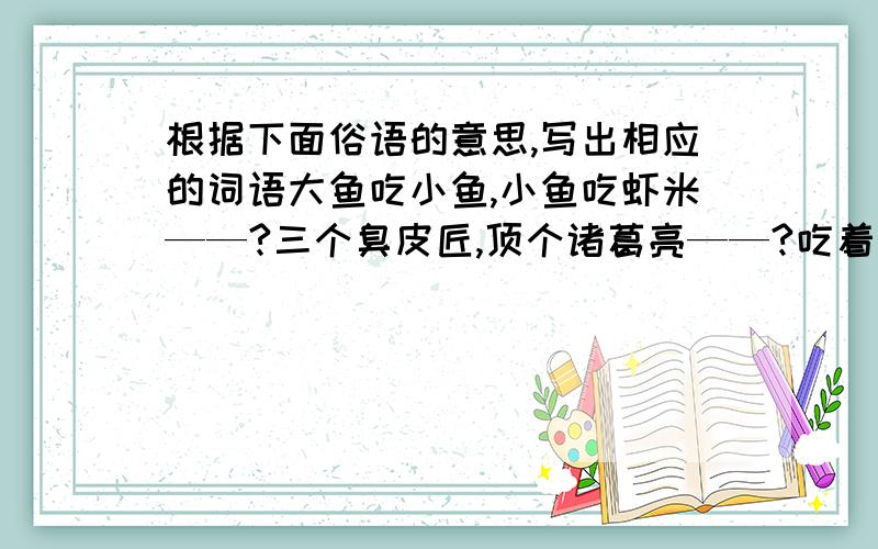 根据下面俗语的意思,写出相应的词语大鱼吃小鱼,小鱼吃虾米——?三个臭皮匠,顶个诸葛亮——?吃着碗里的,看着锅里的——?