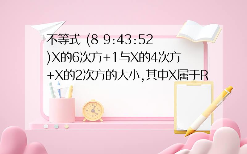 不等式 (8 9:43:52)X的6次方+1与X的4次方+X的2次方的大小,其中X属于R