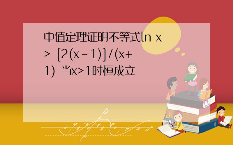 中值定理证明不等式ln x > [2(x-1)]/(x+1) 当x>1时恒成立