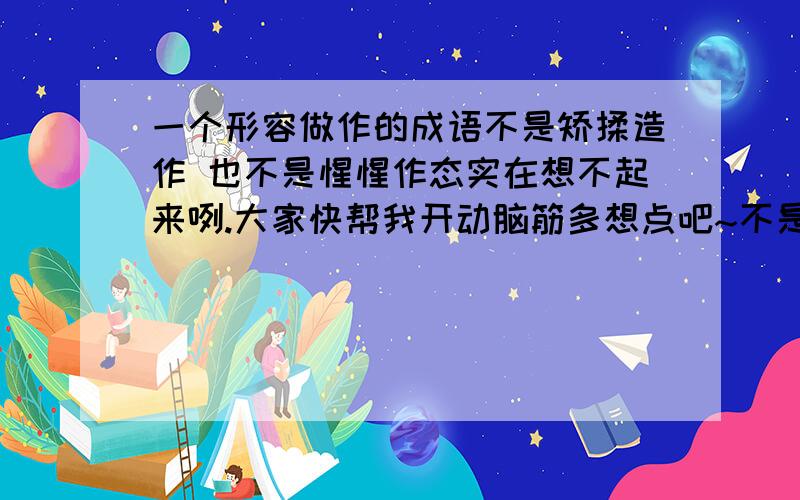 一个形容做作的成语不是矫揉造作 也不是惺惺作态实在想不起来咧.大家快帮我开动脑筋多想点吧~不是 装腔作势 夜郎自大 装模作样都不是的。