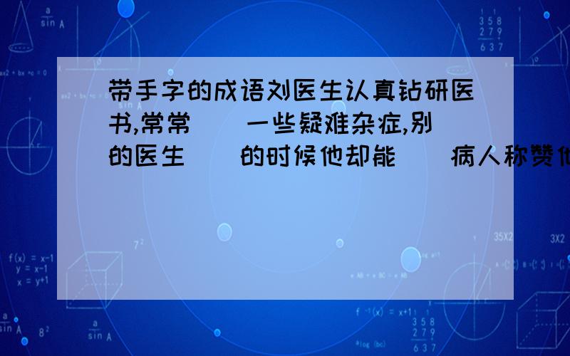 带手字的成语刘医生认真钻研医书,常常（）一些疑难杂症,别的医生（）的时候他却能（）病人称赞他（）