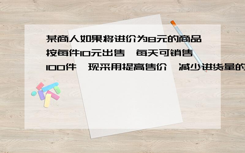 某商人如果将进价为8元的商品按每件10元出售,每天可销售100件,现采用提高售价,减少进货量的办法增加利润.已知这种商品每涨价1元,其销售量就要减少10件,问它将售出价定为多少元时,才能使