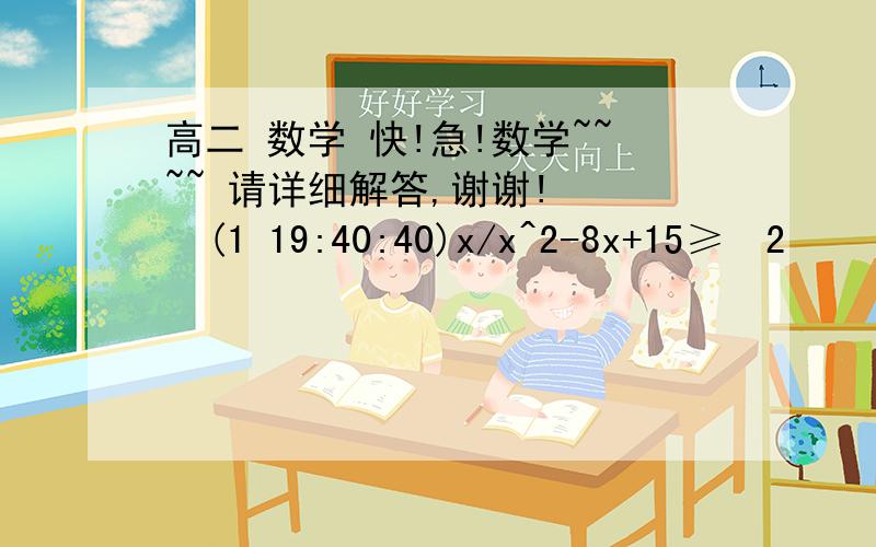 高二 数学 快!急!数学~~~~ 请详细解答,谢谢!    (1 19:40:40)x/x^2-8x+15≥ 2