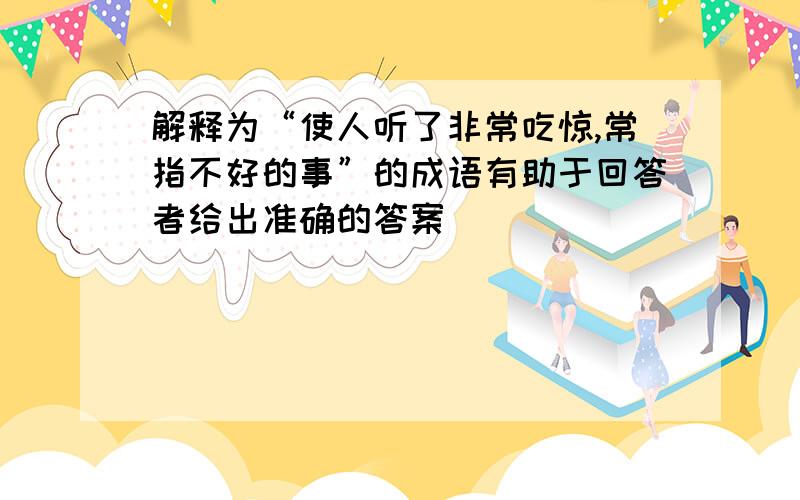 解释为“使人听了非常吃惊,常指不好的事”的成语有助于回答者给出准确的答案