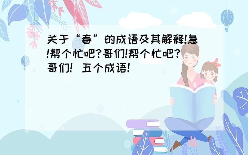 关于“春”的成语及其解释!急!帮个忙吧?哥们!帮个忙吧？哥们！五个成语！