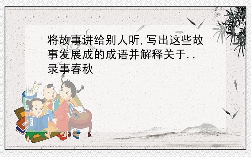 将故事讲给别人听,写出这些故事发展成的成语并解释关于,,录事春秋