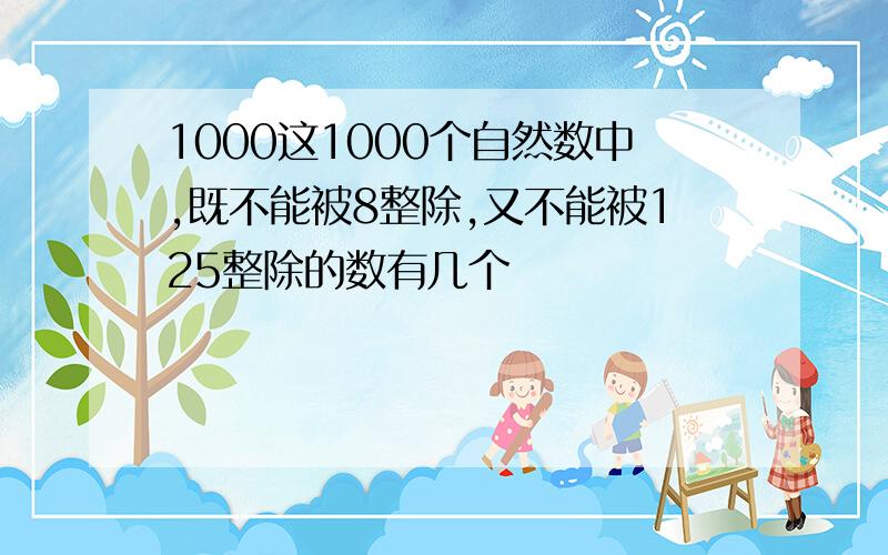 1000这1000个自然数中,既不能被8整除,又不能被125整除的数有几个