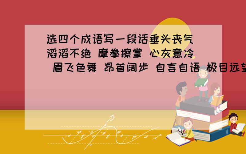 选四个成语写一段话垂头丧气 滔滔不绝 摩拳擦掌 心灰意冷 眉飞色舞 昂首阔步 自言自语 极目远望 窃窃私语 洋洋得意 任选四个写