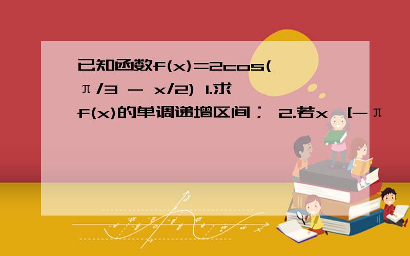 已知函数f(x)=2cos(π/3 - x/2) 1.求f(x)的单调递增区间； 2.若x∈[-π,π],求f(x)的最大值和最小值?