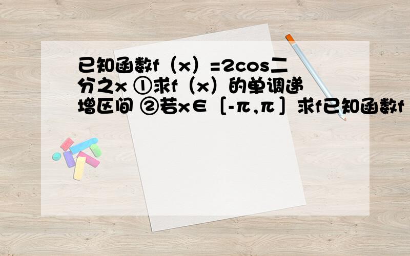 已知函数f（x）=2cos二分之x ①求f（x）的单调递增区间 ②若x∈［-π,π］求f已知函数f（x）=2cos二分之x①求f（x）的单调递增区间②若x∈［-π,π］求f（x）的最大值和最小值请把步骤写好用图