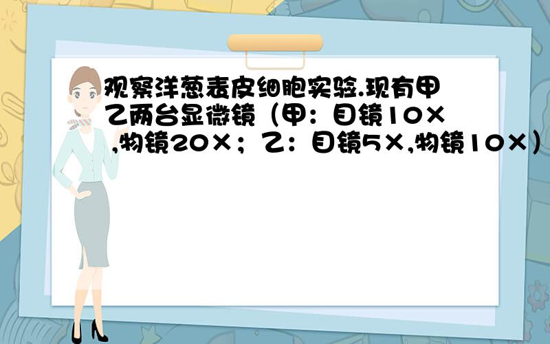 观察洋葱表皮细胞实验.现有甲乙两台显微镜（甲：目镜10× ,物镜20×；乙：目镜5×,物镜10×）若要在视野中看到较多的细胞,应选择______显微镜.下面制作洋葱表皮细胞装片过程正确步骤是_______