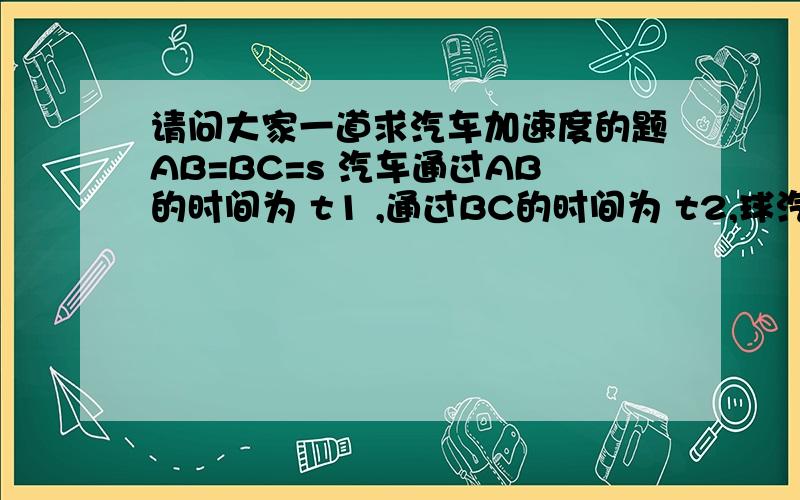 请问大家一道求汽车加速度的题AB=BC=s 汽车通过AB的时间为 t1 ,通过BC的时间为 t2,球汽车的加速度 a