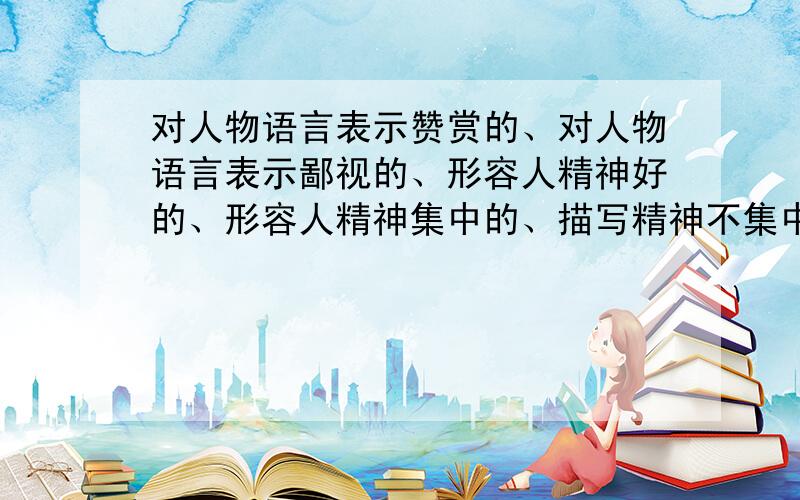 对人物语言表示赞赏的、对人物语言表示鄙视的、形容人精神好的、形容人精神集中的、描写精神不集中的成语紧急,快.每个至少4个