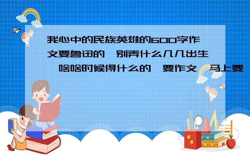 我心中的民族英雄的600字作文要鲁迅的,别弄什么几几出生,啥啥时候得什么的,要作文,马上要,马上有的 好的,抛血本.闲人免入!