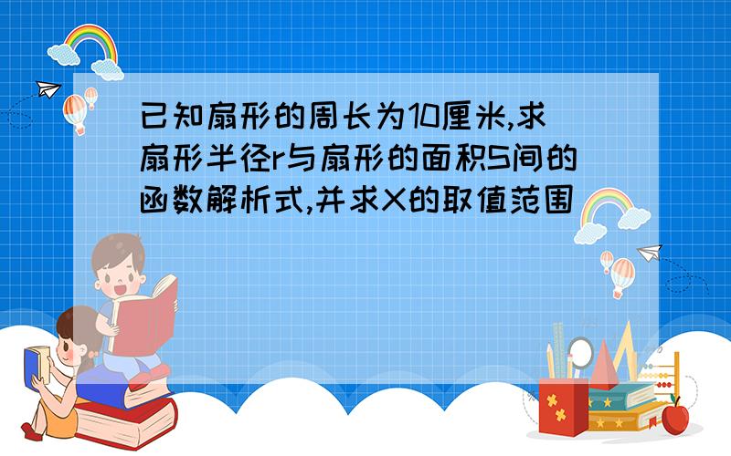 已知扇形的周长为10厘米,求扇形半径r与扇形的面积S间的函数解析式,并求X的取值范围 