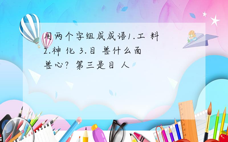 用两个字组成成语1.工 料 2.神 化 3.目 兽什么面兽心？第三是目 人