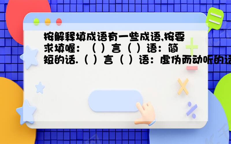 按解释填成语有一些成语,按要求填喔：（ ）言（ ）语：简短的话.（ ）言（ ）语：虚伪而动听的话.（ ）言（ ）语：背后制造、散布的侮辱骂人之类的话.（ ）言（ ）语：很多的话.（ ）