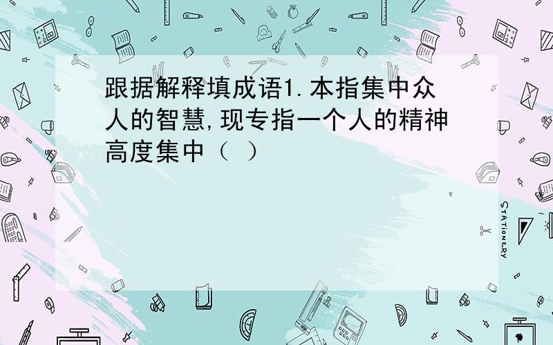 跟据解释填成语1.本指集中众人的智慧,现专指一个人的精神高度集中（ ）