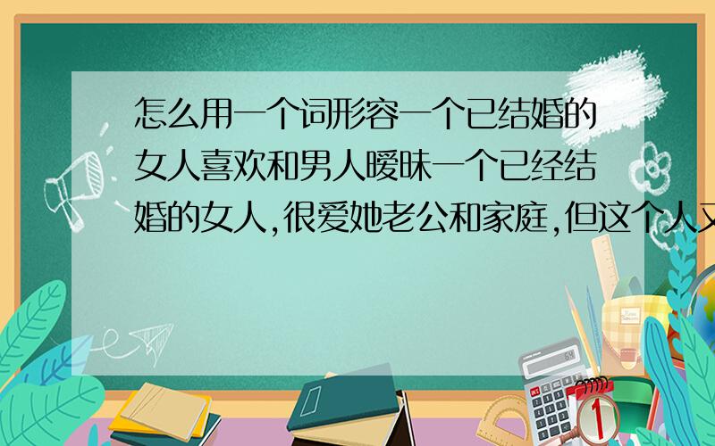 怎么用一个词形容一个已结婚的女人喜欢和男人暧昧一个已经结婚的女人,很爱她老公和家庭,但这个人又特别喜欢和别的男人玩耍,很亲近的那种,怎么用一两个词语形容这种表现.我只是找个