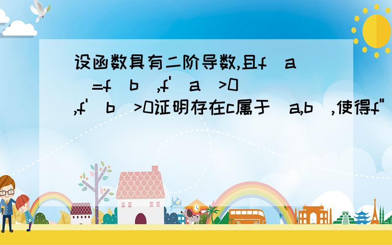 设函数具有二阶导数,且f(a)=f(b),f'(a)>0,f'(b)>0证明存在c属于(a,b),使得f''(c)=0加急!