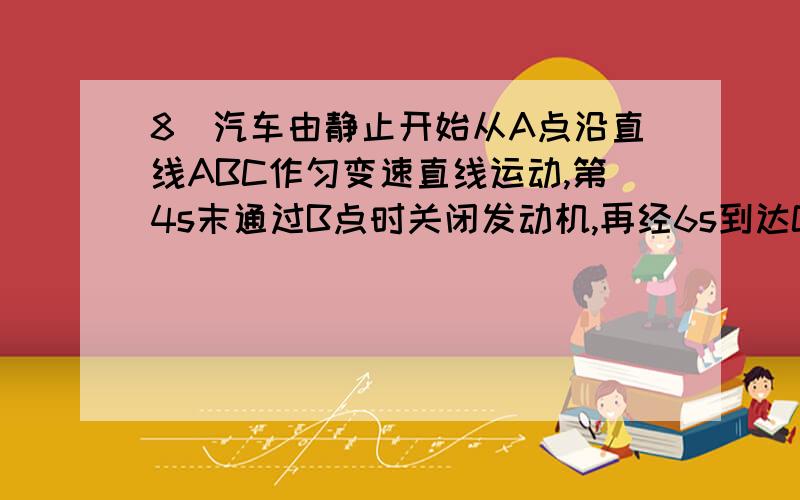 8．汽车由静止开始从A点沿直线ABC作匀变速直线运动,第4s末通过B点时关闭发动机,再经6s到达C点时停止,已则下列说法错误的是 （A ）A．通过B点时速度是3m/s B．通过B点时速度是6m/sC．AB的长度