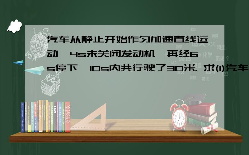 汽车从静止开始作匀加速直线运动,4s未关闭发动机,再经6s停下,10s内共行驶了30米. 求(1)汽车从静止开始作匀加速直线运动,4s未关闭发动机,再经6s停下,10s内共行驶了30米.求(1)汽车运动中的最大