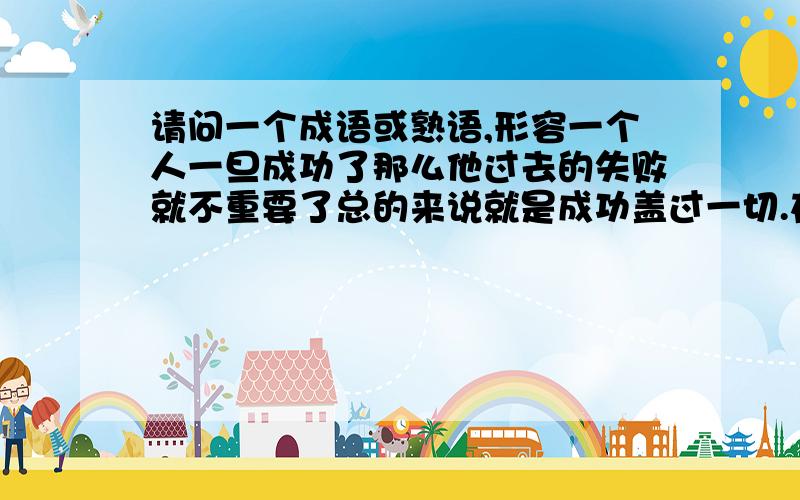 请问一个成语或熟语,形容一个人一旦成功了那么他过去的失败就不重要了总的来说就是成功盖过一切.在解释一下就是一旦成功,无论经历了什么坏事（比如失败,受到嘲笑）这些都不被记得,