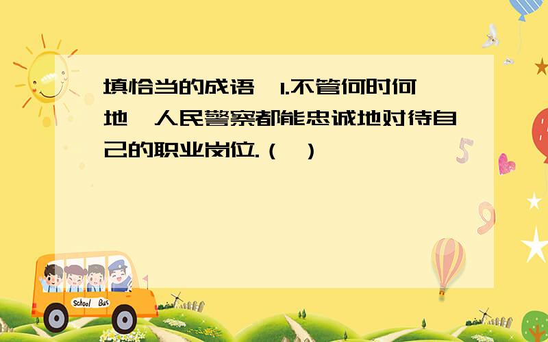 填恰当的成语,1.不管何时何地,人民警察都能忠诚地对待自己的职业岗位.（ ）