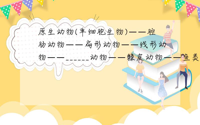 原生动物(单细胞生物)——腔肠动物——扁形动物——线形动物——______动物——棘皮动物——鱼类.请把下划线上的填上