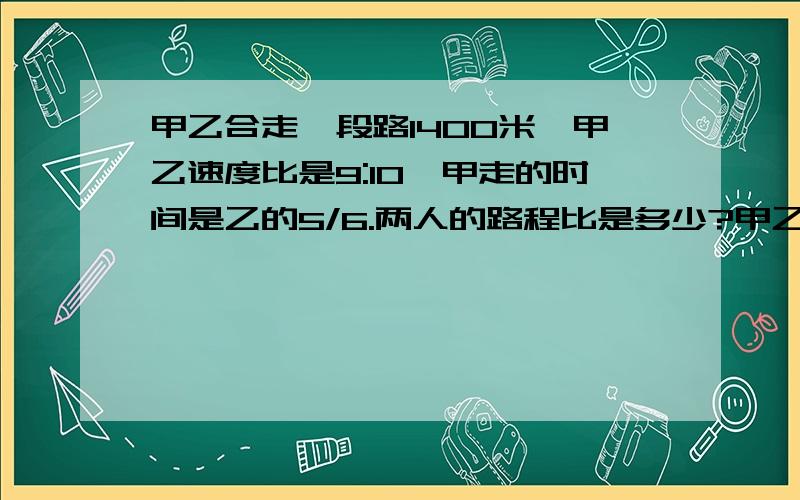 甲乙合走一段路1400米,甲乙速度比是9:10,甲走的时间是乙的5/6.两人的路程比是多少?甲乙两人各走多少米