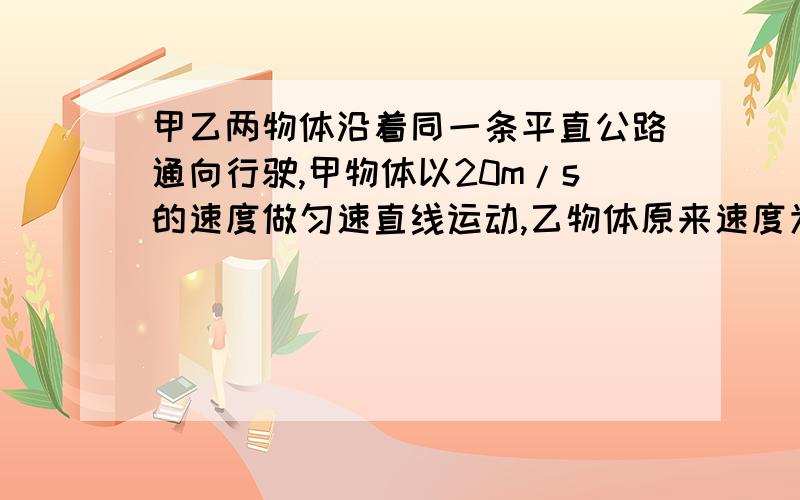 甲乙两物体沿着同一条平直公路通向行驶,甲物体以20m/s的速度做匀速直线运动,乙物体原来速度为4米/s,做匀速直线/运动,从距甲物体128m处以加速度大小为1m/s²做匀加速直线运动,求经多长时