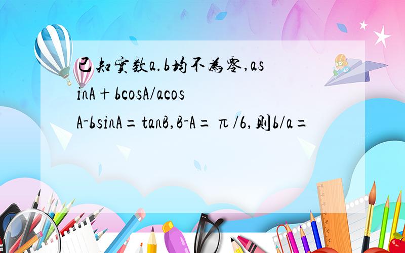 已知实数a.b均不为零,asinA+bcosA/acosA-bsinA=tanB,B-A=π/6,则b/a=