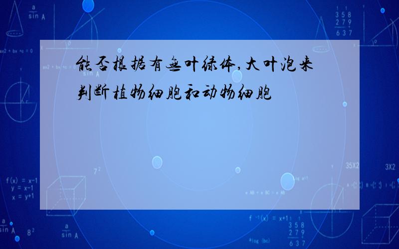 能否根据有无叶绿体,大叶泡来判断植物细胞和动物细胞