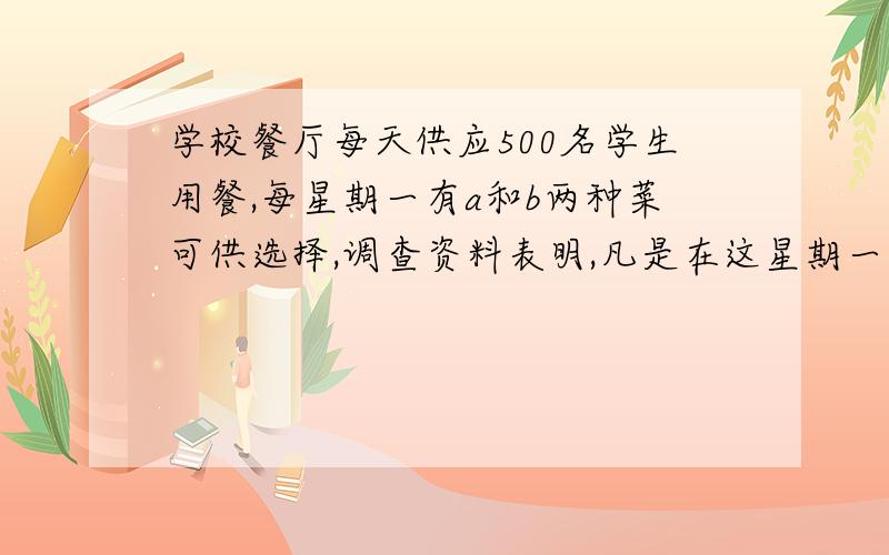 学校餐厅每天供应500名学生用餐,每星期一有a和b两种菜可供选择,调查资料表明,凡是在这星期一选a种菜的,下星期一会有20%改选b种菜；而选B种菜的人,下星期一会有30%改选A种菜.用an和bn分别表