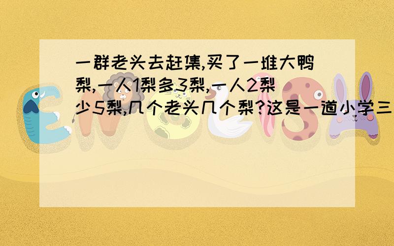 一群老头去赶集,买了一堆大鸭梨,一人1梨多3梨,一人2梨少5梨,几个老头几个梨?这是一道小学三年级的题,给一个简单的讲解,谢谢了!三年级哦！你给她讲X，Y，她不懂啦！