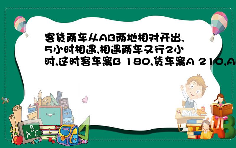 客货两车从AB两地相对开出,5小时相遇,相遇两车又行2小时,这时客车离B 180,货车离A 210,AB相距多少?列出算式!