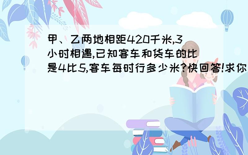 甲、乙两地相距420千米,3小时相遇,已知客车和货车的比是4比5,客车每时行多少米?快回答!求你了