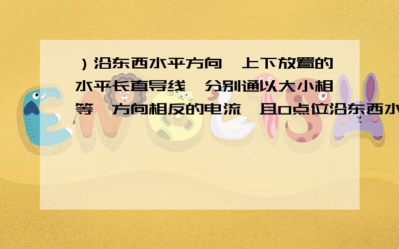 ）沿东西水平方向,上下放置的水平长直导线,分别通以大小相等,方向相反的电流,且O点位沿东西水平方向,上下放置的水平长直导线,分别通以大小相等,方向相反的电流,且O点位于两导线之间,