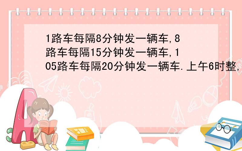 1路车每隔8分钟发一辆车,8路车每隔15分钟发一辆车,105路车每隔20分钟发一辆车.上午6时整,1路车、8路车和105路车从前进广场同时发车后,下次同时发车是什么时间?（要求列式）