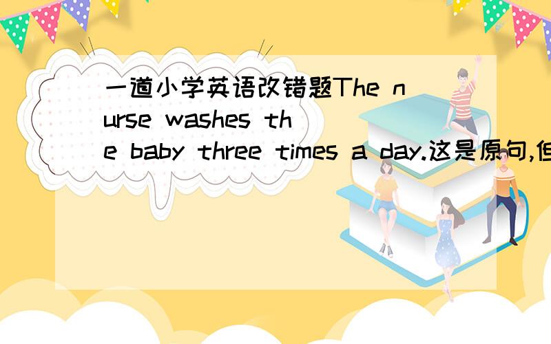 一道小学英语改错题The nurse washes the baby three times a day.这是原句,但个人认为没问题,希望各位朋友帮一下忙,先谢谢啦