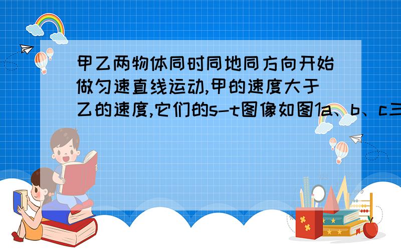 甲乙两物体同时同地同方向开始做匀速直线运动,甲的速度大于乙的速度,它们的s-t图像如图1a、b、c三条图线中的2条,运动5秒后甲乙的距离小于2米,则（ ） 我自己判断是D 请告诉我哪里有错