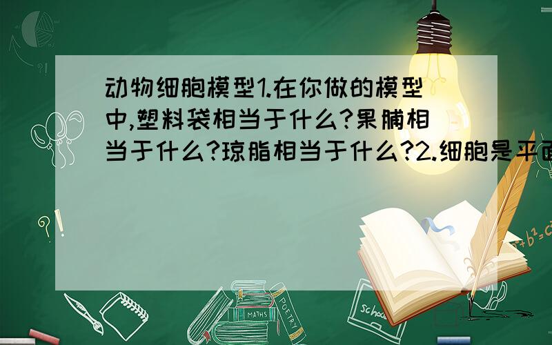 动物细胞模型1.在你做的模型中,塑料袋相当于什么?果脯相当于什么?琼脂相当于什么?2.细胞是平面的还是立体的?